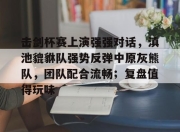 海星直播-关于击剑杯赛上演强强对话，滇池貔貅队强势反弹中原灰熊队，团队配合流畅；复盘值得玩味的信息